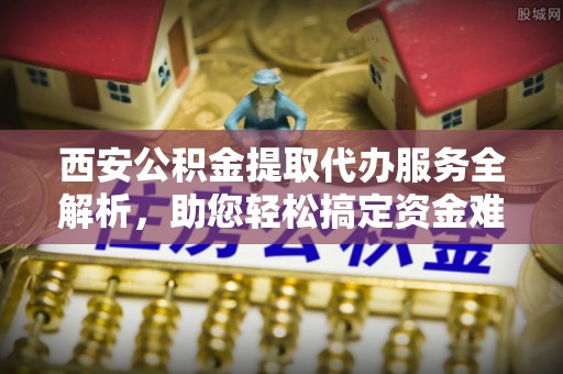 夏河西安公积金提取代办服务全解析，助您轻松搞定资金难题