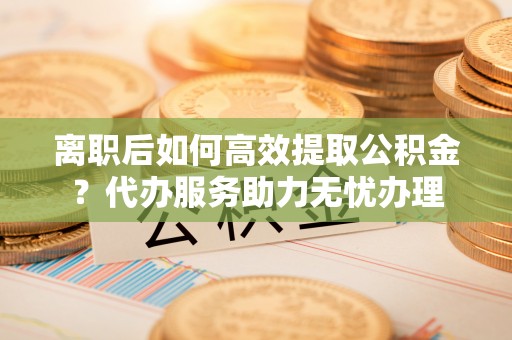 夏河离职后如何高效提取公积金？代办服务助力无忧办理