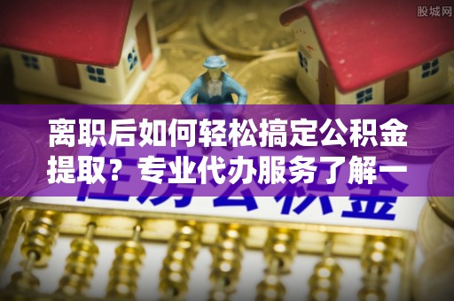 夏河离职后如何轻松搞定公积金提取？专业代办服务了解一下