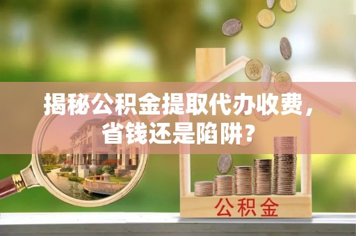夏河揭秘公积金提取代办收费，省钱还是陷阱？