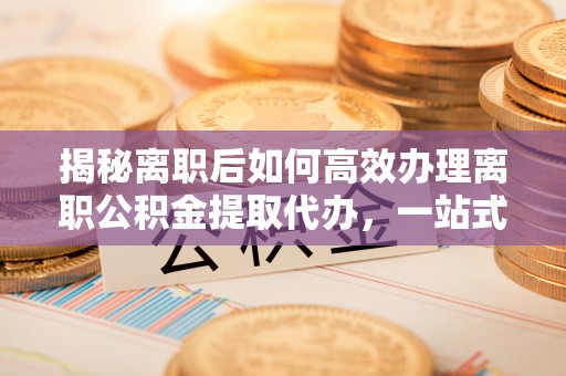 夏河揭秘离职后如何高效办理离职公积金提取代办，一站式服务全解析
