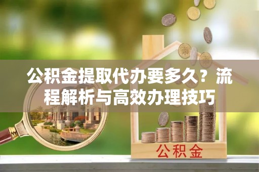 夏河公积金提取代办要多久？流程解析与高效办理技巧