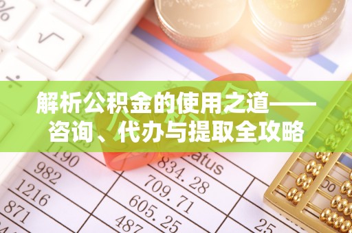 夏河解析公积金的使用之道——咨询、代办与提取全攻略