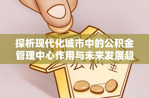 夏河探析现代化城市中的公积金管理中心作用与未来发展趋势