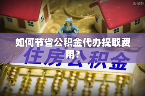 夏河如何节省公积金代办提取费用？