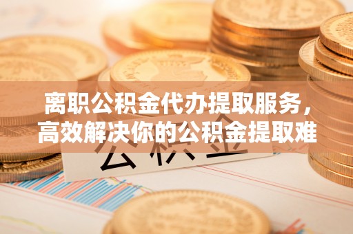 夏河离职公积金代办提取服务，高效解决你的公积金提取难题