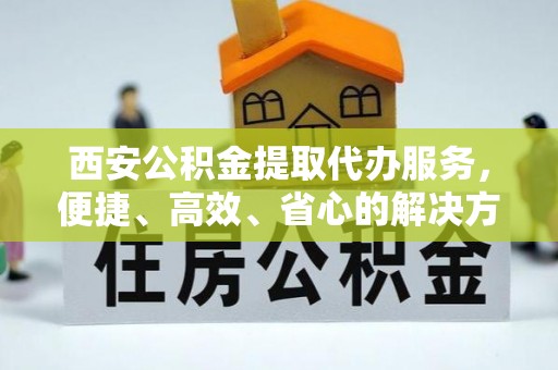 夏河西安公积金提取代办服务，便捷、高效、省心的解决方案