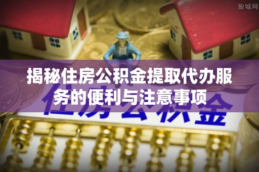 夏河揭秘住房公积金提取代办服务的便利与注意事项