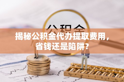 夏河揭秘公积金代办提取费用，省钱还是陷阱？