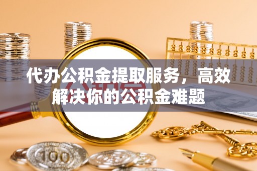 夏河代办公积金提取服务，高效解决你的公积金难题