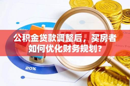 夏河公积金贷款调整后，买房者如何优化财务规划？