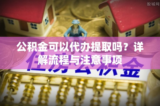 夏河公积金可以代办提取吗？详解流程与注意事项