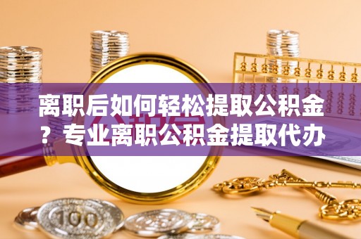 夏河离职后如何轻松提取公积金？专业离职公积金提取代办服务指南