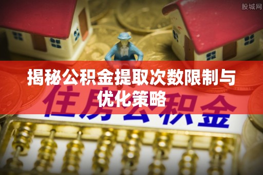 夏河揭秘公积金提取次数限制与优化策略
