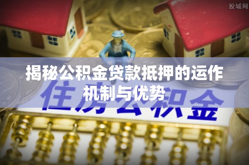 夏河揭秘公积金贷款抵押的运作机制与优势