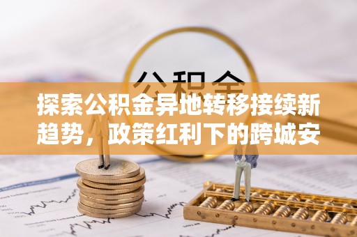 夏河探索公积金异地转移接续新趋势，政策红利下的跨城安居梦想
