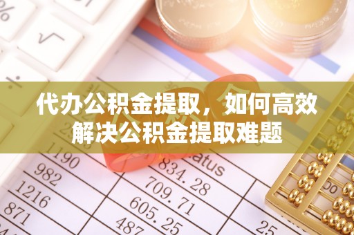 夏河代办公积金提取，如何高效解决公积金提取难题